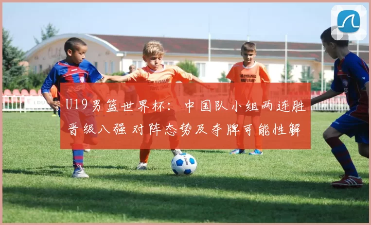 U19男篮世界杯：中国队小组两连胜晋级八强 对阵态势及夺牌可能性解析
