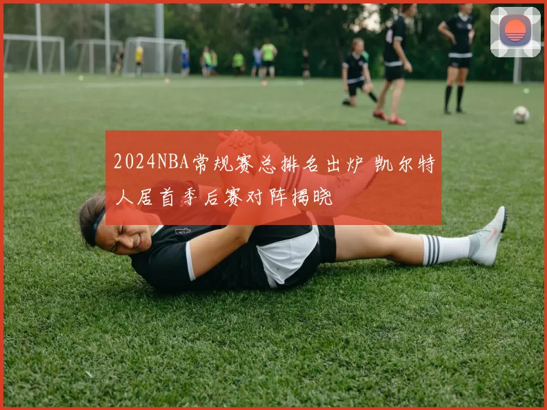2024NBA常规赛总排名出炉 凯尔特人居首季后赛对阵揭晓