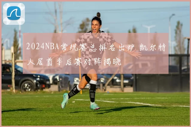 2024NBA常规赛总排名出炉 凯尔特人居首季后赛对阵揭晓