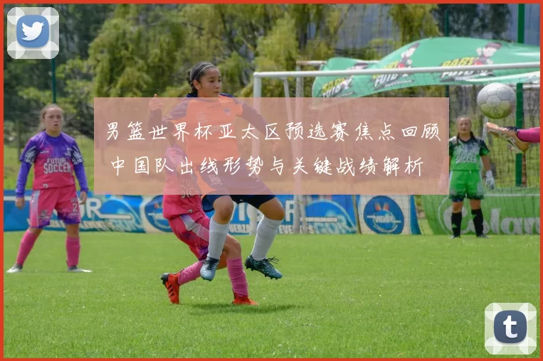 男篮世界杯亚太区预选赛焦点回顾 中国队出线形势与关键战绩解析