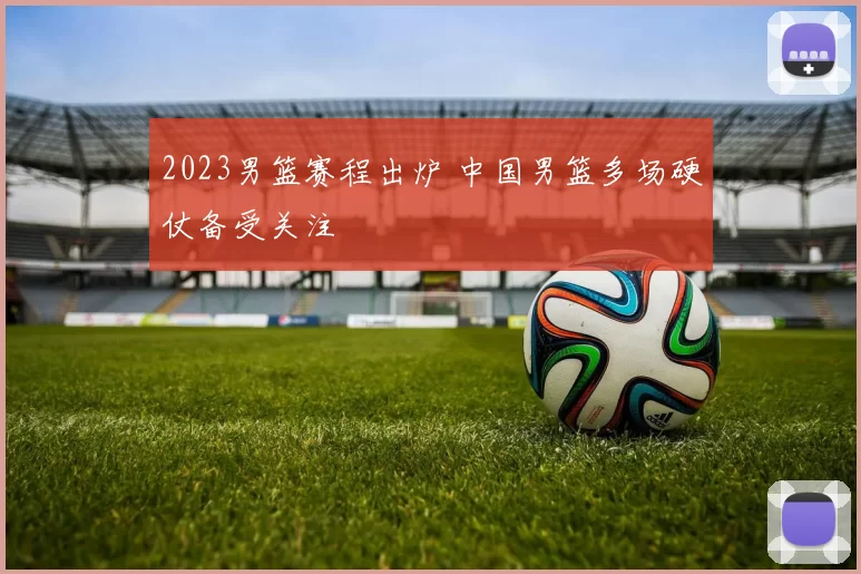 2023男篮赛程出炉 中国男篮多场硬仗备受关注