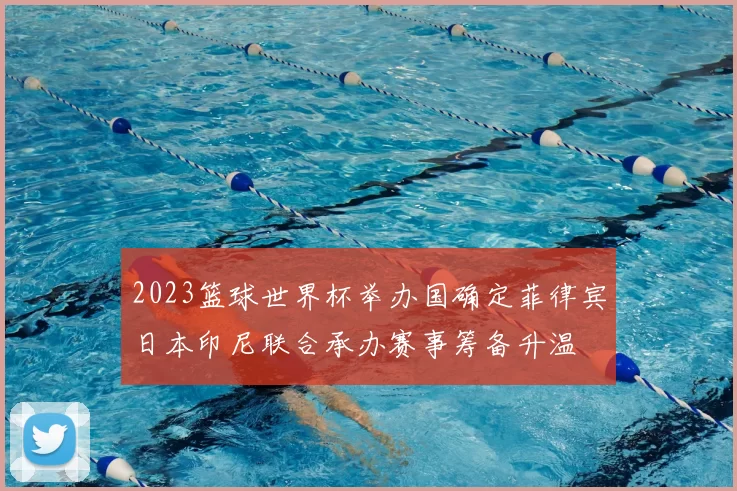 2023篮球世界杯举办国确定菲律宾日本印尼联合承办赛事筹备升温