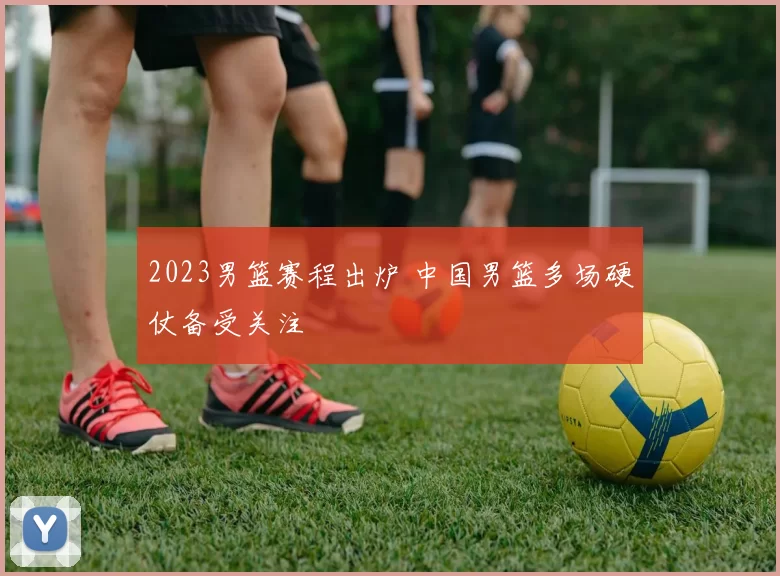 2023男篮赛程出炉 中国男篮多场硬仗备受关注