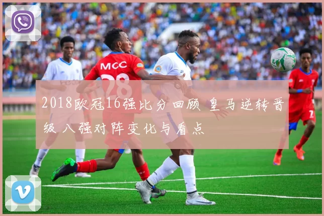 2018欧冠16强比分回顾 皇马逆转晋级 八强对阵变化与看点