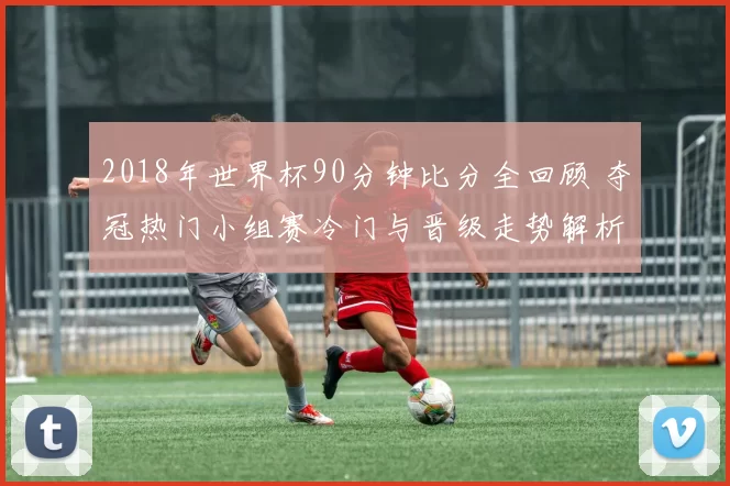 2018年世界杯90分钟比分全回顾 夺冠热门小组赛冷门与晋级走势解析