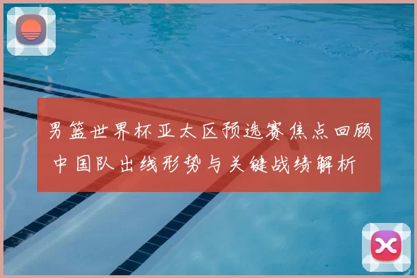 男篮世界杯亚太区预选赛焦点回顾 中国队出线形势与关键战绩解析