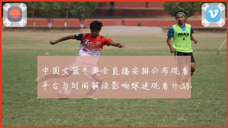 中国女篮冬奥会直播安排公布观看平台与时间解读影响球迷观看计划