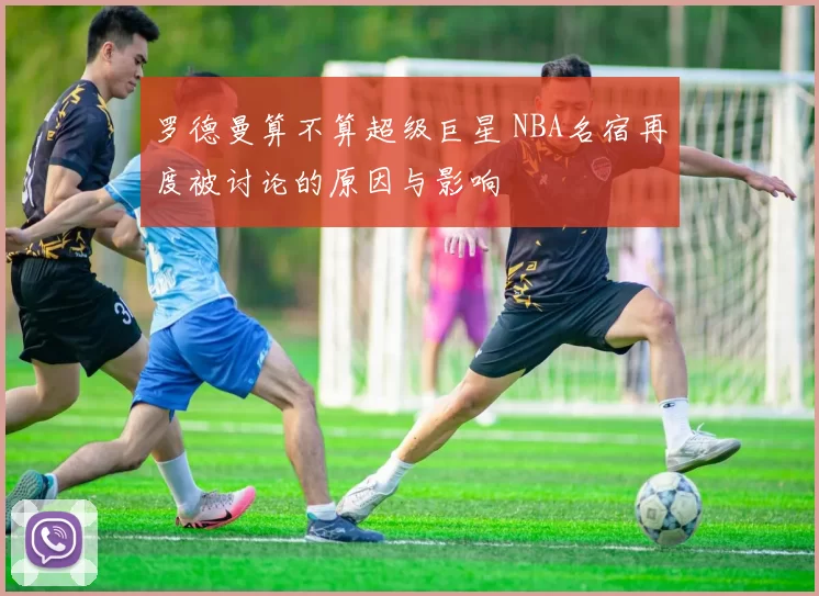 罗德曼算不算超级巨星 NBA名宿再度被讨论的原因与影响