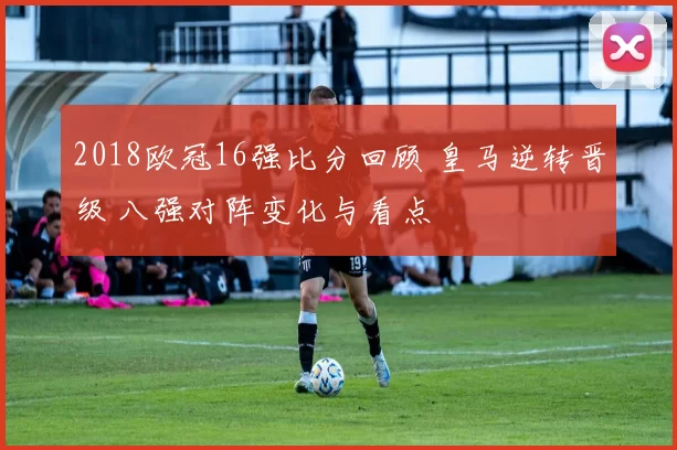 2018欧冠16强比分回顾 皇马逆转晋级 八强对阵变化与看点