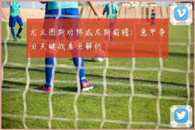 尤文图斯对阵威尼斯前瞻：意甲争分关键战看点解析