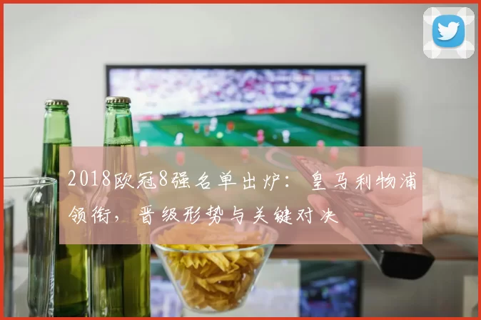 2018欧冠8强名单出炉：皇马利物浦领衔，晋级形势与关键对决