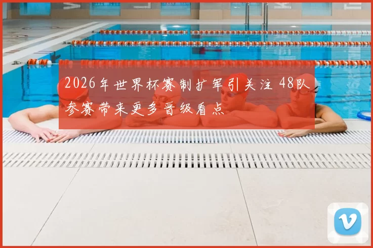2026年世界杯赛制扩军引关注 48队参赛带来更多晋级看点