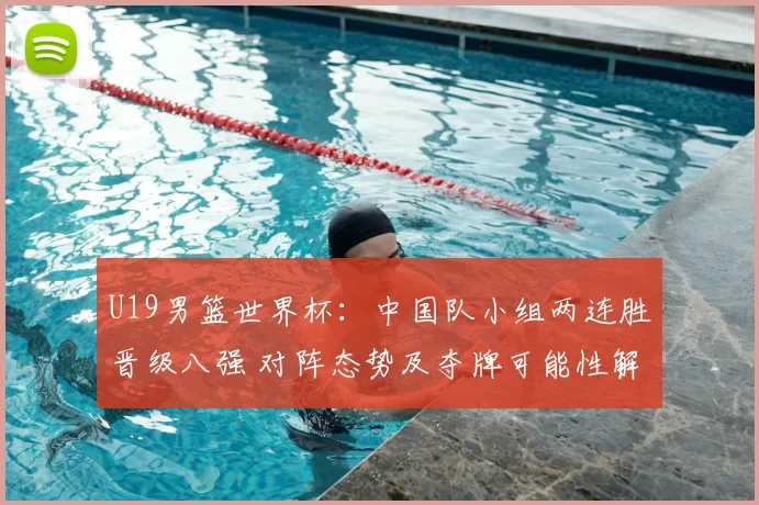 U19男篮世界杯：中国队小组两连胜晋级八强 对阵态势及夺牌可能性解析