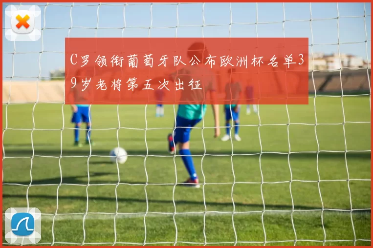 C罗领衔葡萄牙队公布欧洲杯名单39岁老将第五次出征