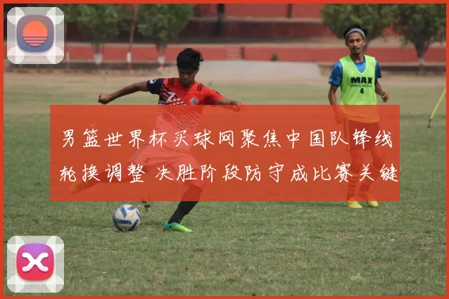 男篮世界杯买球网聚焦中国队锋线轮换调整 决胜阶段防守成比赛关键