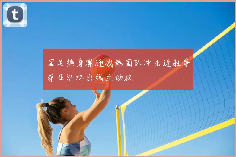 国足热身赛迎战韩国队冲击连胜争夺亚洲杯出线主动权