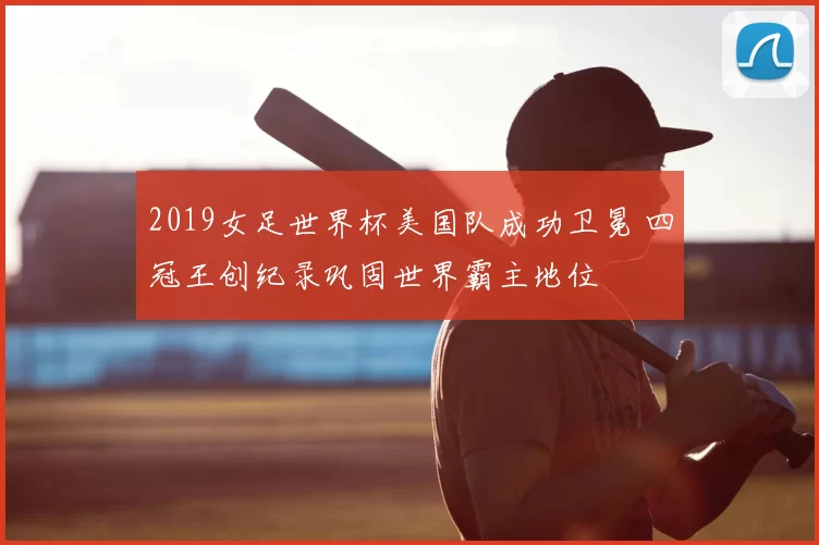 2019女足世界杯美国队成功卫冕 四冠王创纪录巩固世界霸主地位