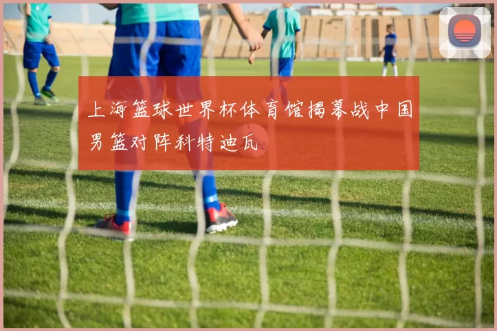 上海篮球世界杯体育馆揭幕战中国男篮对阵科特迪瓦