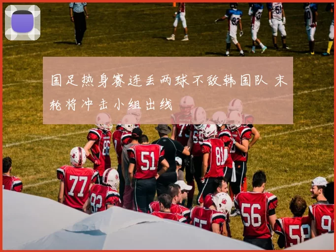 国足热身赛连丢两球不敌韩国队 末轮将冲击小组出线