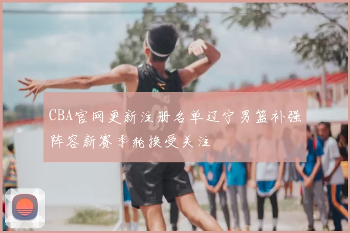 CBA官网更新注册名单辽宁男篮补强阵容新赛季轮换受关注