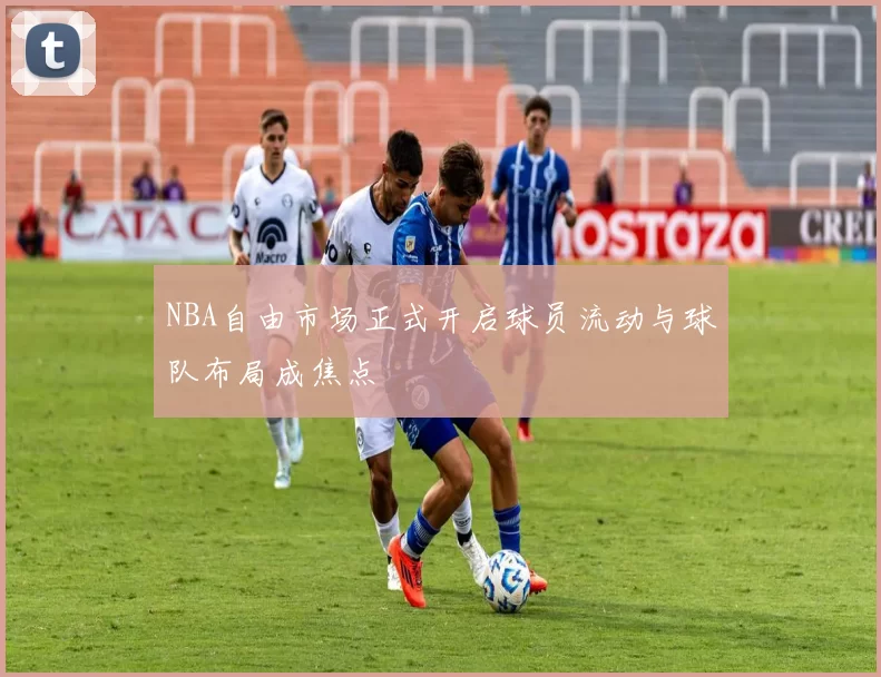 NBA自由市场正式开启球员流动与球队布局成焦点