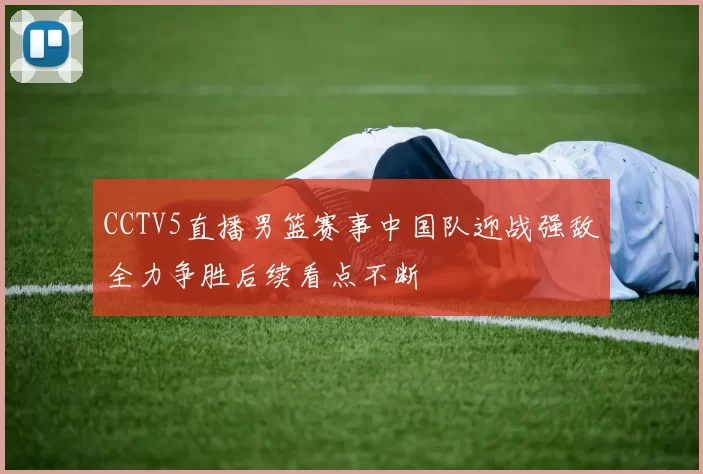 CCTV5直播男篮赛事中国队迎战强敌全力争胜后续看点不断