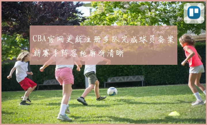CBA官网更新注册多队完成球员备案新赛季阵容轮廓渐清晰