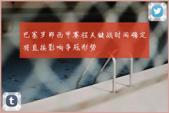 巴塞罗那西甲赛程关键战时间确定将直接影响争冠形势