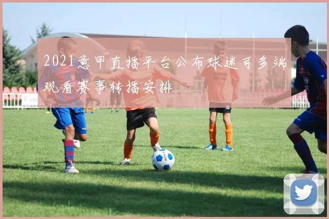 2021意甲直播平台公布球迷可多端观看赛事转播安排