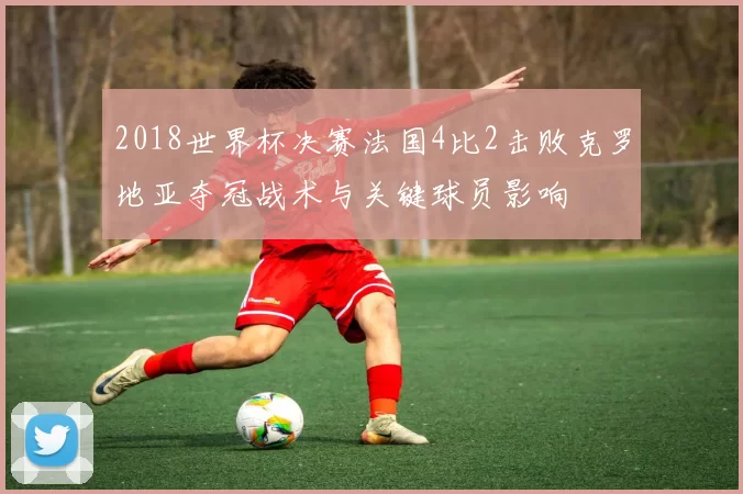 2018世界杯决赛法国4比2击败克罗地亚夺冠战术与关键球员影响