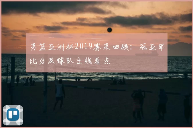 男篮亚洲杯2019赛果回顾：冠亚军比分及球队出线看点