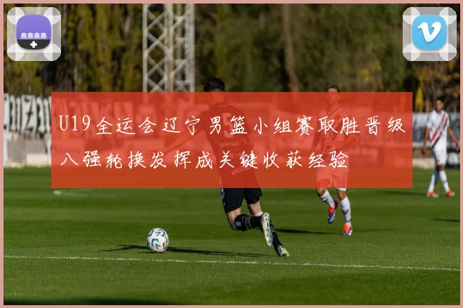 U19全运会辽宁男篮小组赛取胜晋级八强轮换发挥成关键收获经验