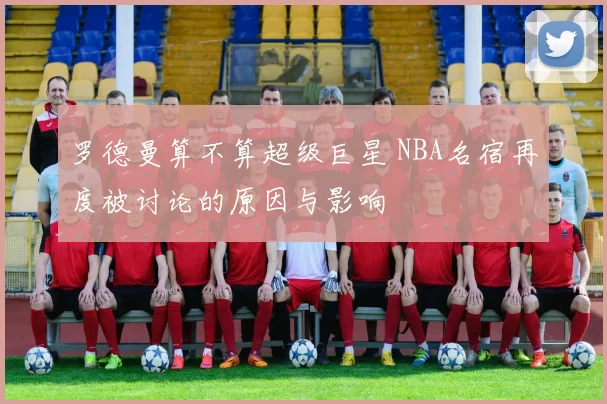 罗德曼算不算超级巨星 NBA名宿再度被讨论的原因与影响