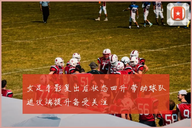 女足李影复出后状态回升 带动球队进攻端提升备受关注