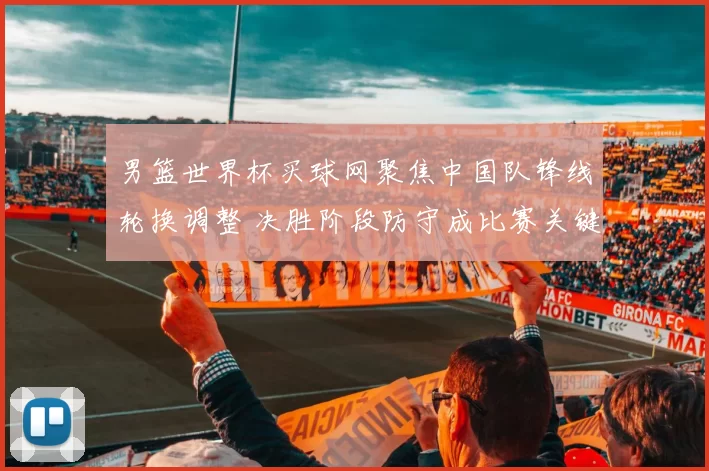 男篮世界杯买球网聚焦中国队锋线轮换调整 决胜阶段防守成比赛关键