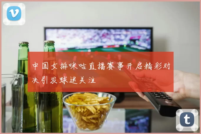 中国女排咪咕直播赛事开启精彩对决引发球迷关注