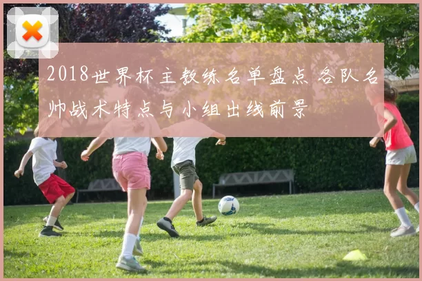 2018世界杯主教练名单盘点 各队名帅战术特点与小组出线前景