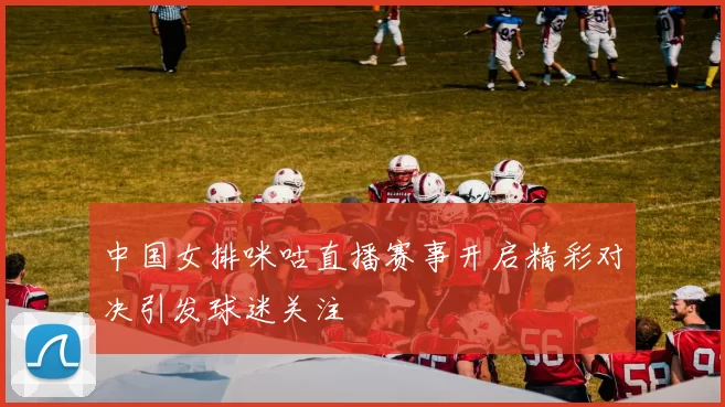 中国女排咪咕直播赛事开启精彩对决引发球迷关注