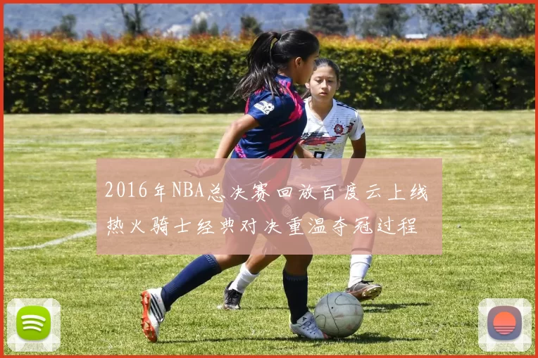 2016年NBA总决赛回放百度云上线 热火骑士经典对决重温夺冠过程