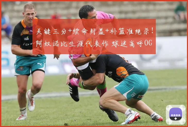 关键三分+续命封盖+补篮准绝杀！阿奴诺比生涯代表作 球迷高呼OG