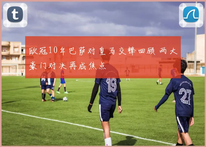 欧冠10年巴萨对皇马交锋回顾 两大豪门对决再成焦点