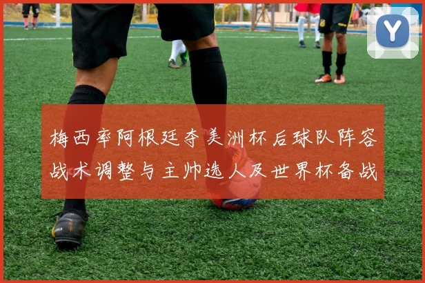 梅西率阿根廷夺美洲杯后球队阵容战术调整与主帅选人及世界杯备战看点