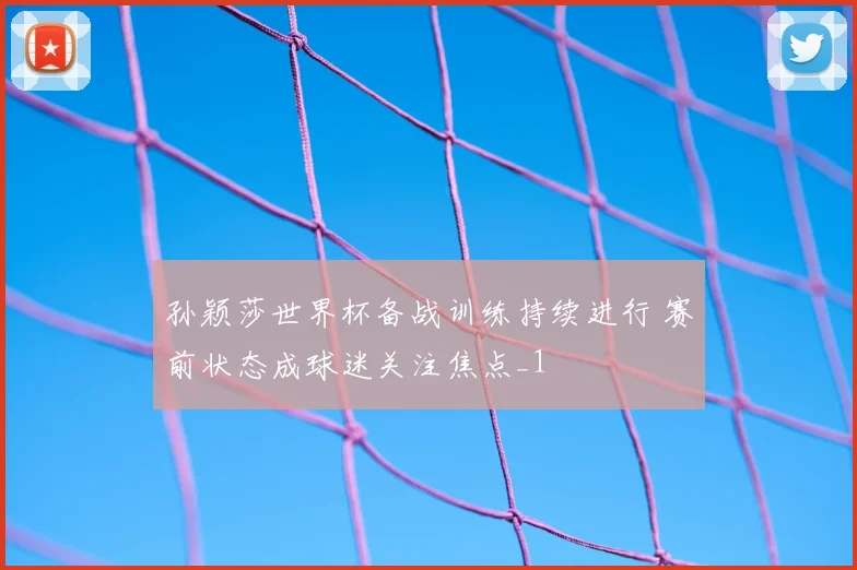 孙颖莎世界杯备战训练持续进行 赛前状态成球迷关注焦点_1